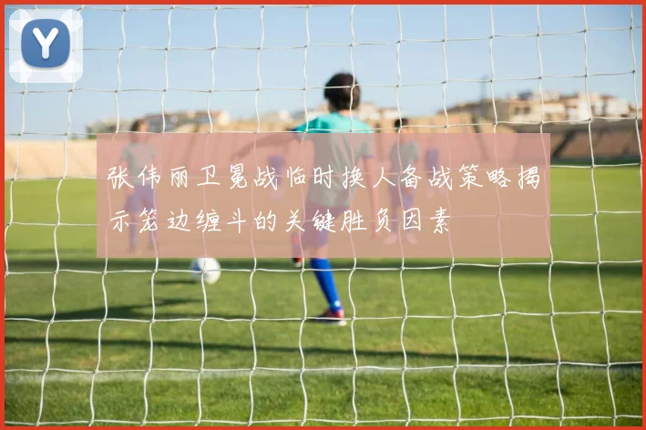 张伟丽卫冕战临时换人备战策略揭示笼边缠斗的关键胜负因素